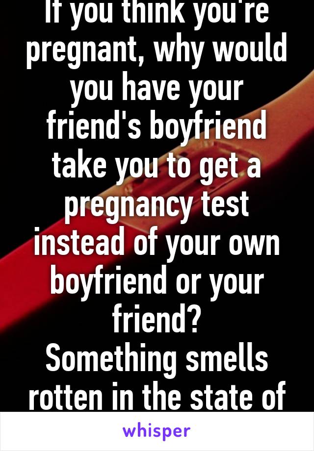 If you think you're pregnant, why would you have your friend's boyfriend take you to get a pregnancy test instead of your own boyfriend or your friend?
Something smells rotten in the state of Denmark.