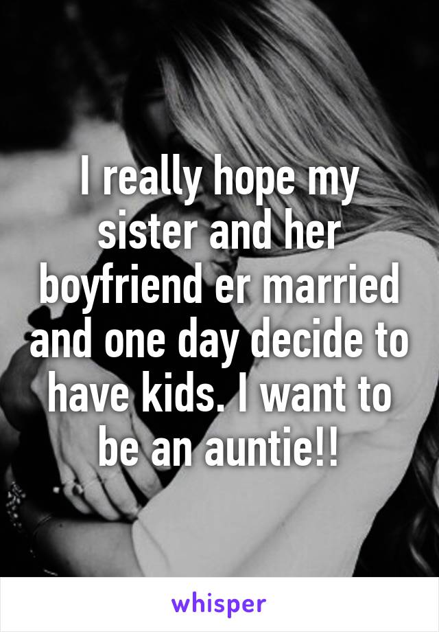 I really hope my sister and her boyfriend er married and one day decide to have kids. I want to be an auntie!!