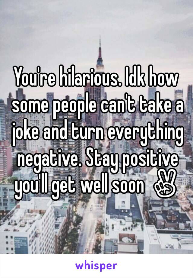 You're hilarious. Idk how some people can't take a joke and turn everything negative. Stay positive you'll get well soon ✌