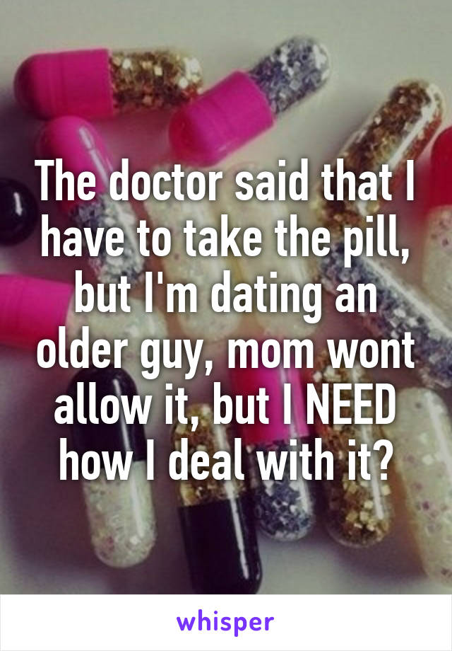 The doctor said that I have to take the pill, but I'm dating an older guy, mom wont allow it, but I NEED how I deal with it?