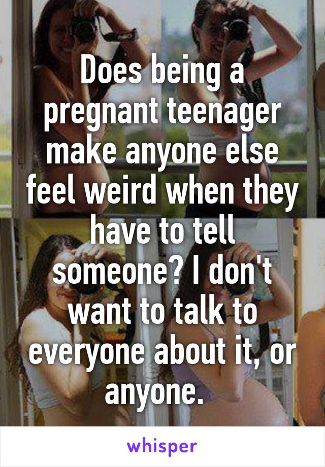 Does being a pregnant teenager make anyone else feel weird when they have to tell someone? I don't want to talk to everyone about it, or anyone.  