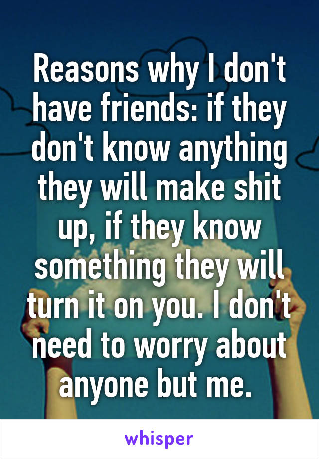 Reasons why I don't have friends: if they don't know anything they will make shit up, if they know something they will turn it on you. I don't need to worry about anyone but me. 