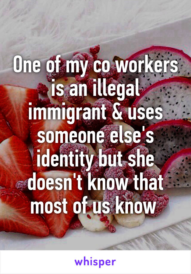 One of my co workers is an illegal immigrant & uses someone else's identity but she doesn't know that most of us know 