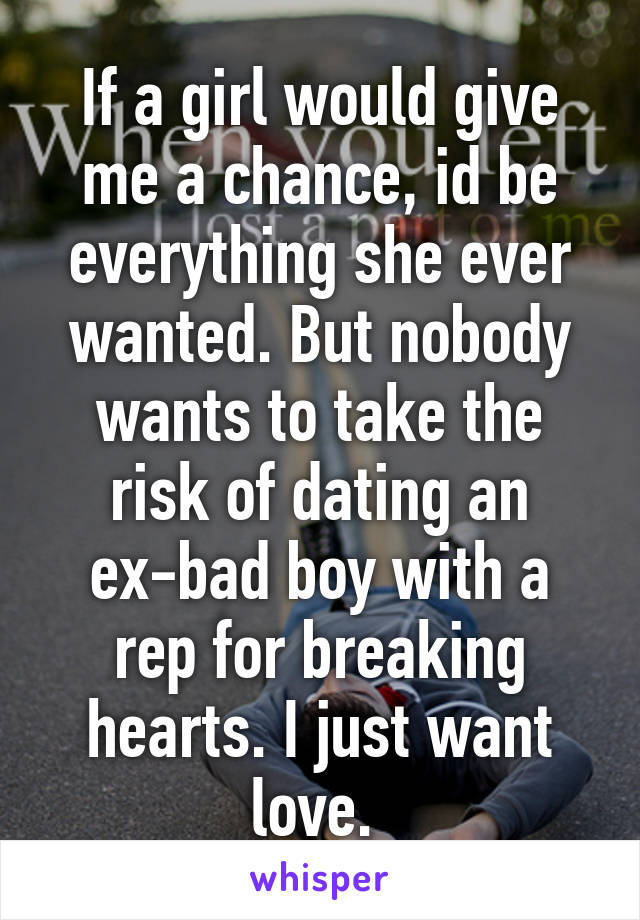 If a girl would give me a chance, id be everything she ever wanted. But nobody wants to take the risk of dating an ex-bad boy with a rep for breaking hearts. I just want love. 