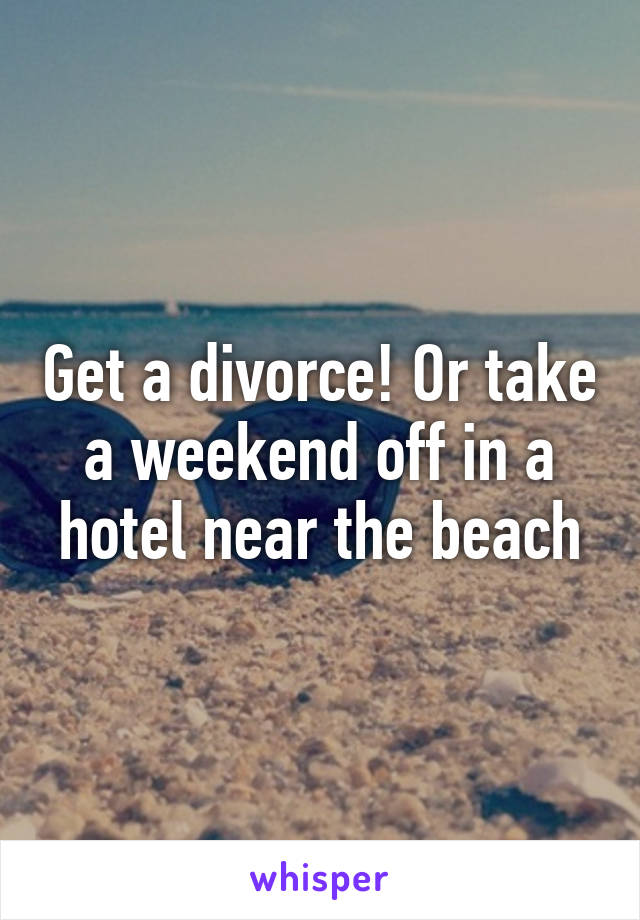 Get a divorce! Or take a weekend off in a hotel near the beach