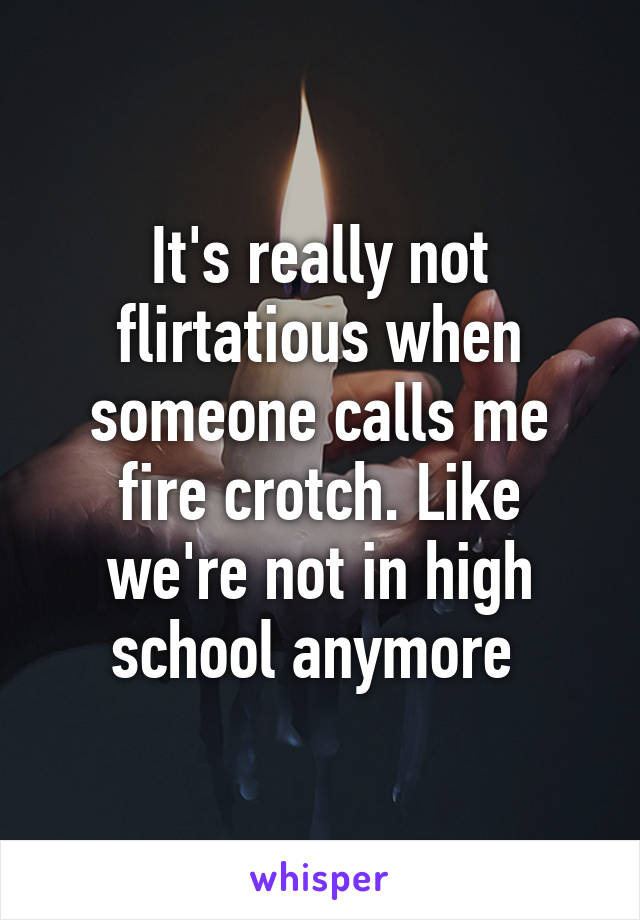 It's really not flirtatious when someone calls me fire crotch. Like we're not in high school anymore 