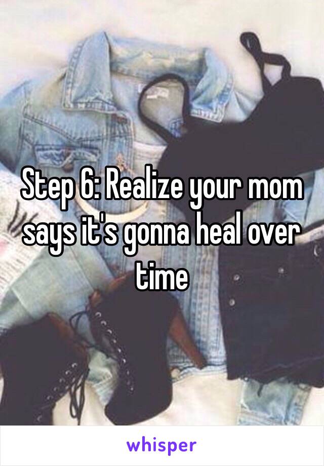 Step 6: Realize your mom says it's gonna heal over time 