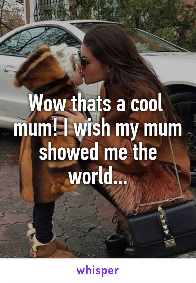 Wow thats a cool  mum! I wish my mum showed me the world...