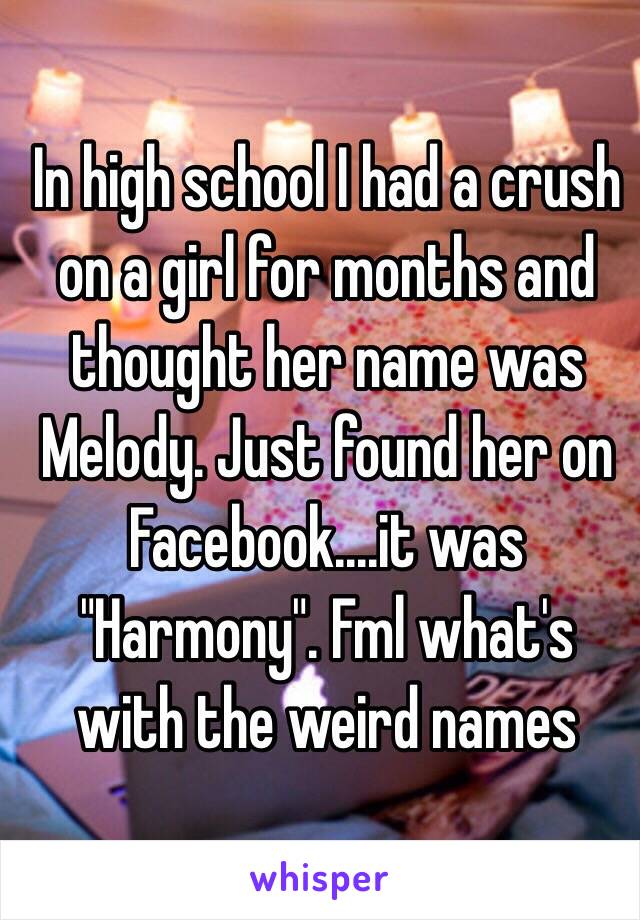 In high school I had a crush on a girl for months and thought her name was Melody. Just found her on Facebook....it was "Harmony". Fml what's with the weird names 