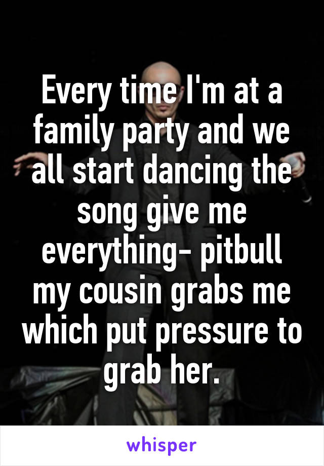 Every time I'm at a family party and we all start dancing the song give me everything- pitbull my cousin grabs me which put pressure to grab her.