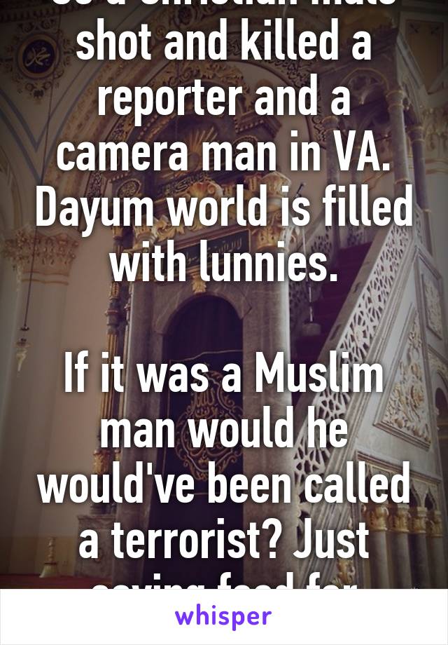 So a Christian male shot and killed a reporter and a camera man in VA. Dayum world is filled with lunnies.

If it was a Muslim man would he would've been called a terrorist? Just saying food for thought.