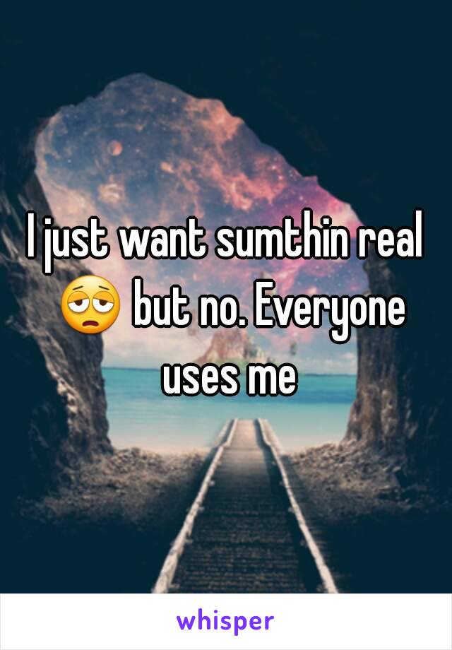 I just want sumthin real 😩 but no. Everyone uses me