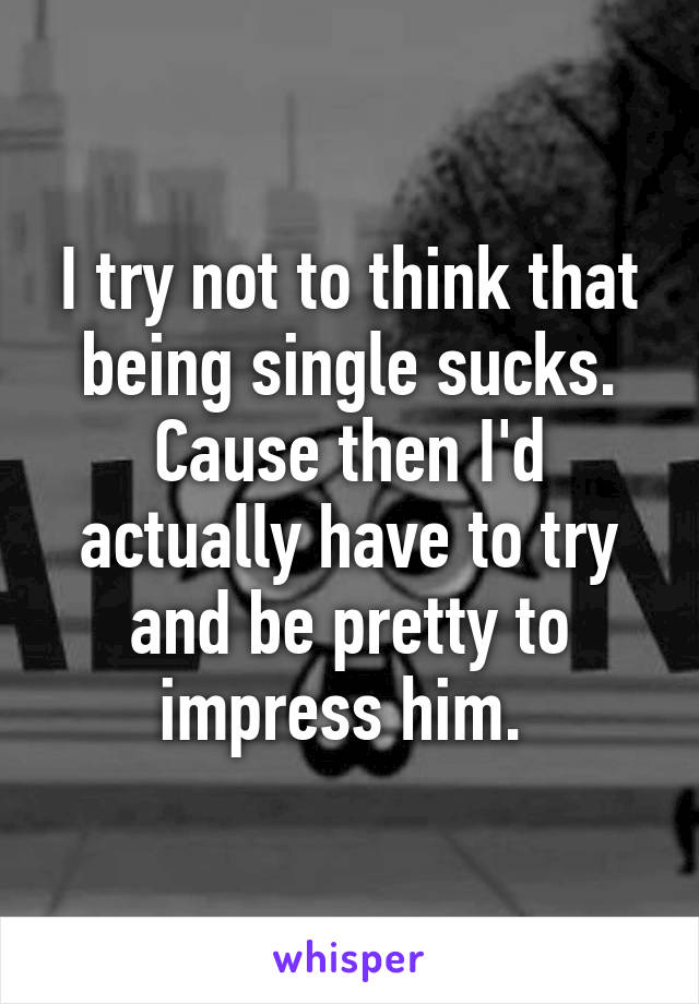 I try not to think that being single sucks. Cause then I'd actually have to try and be pretty to impress him. 