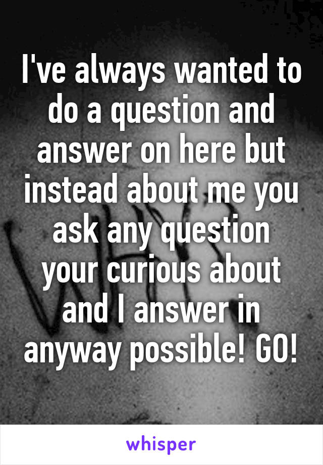 I've always wanted to do a question and answer on here but instead about me you ask any question your curious about and I answer in anyway possible! GO! 