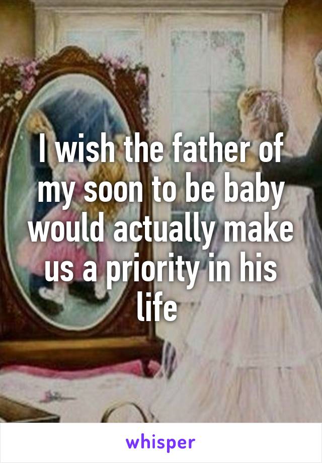 I wish the father of my soon to be baby would actually make us a priority in his life 