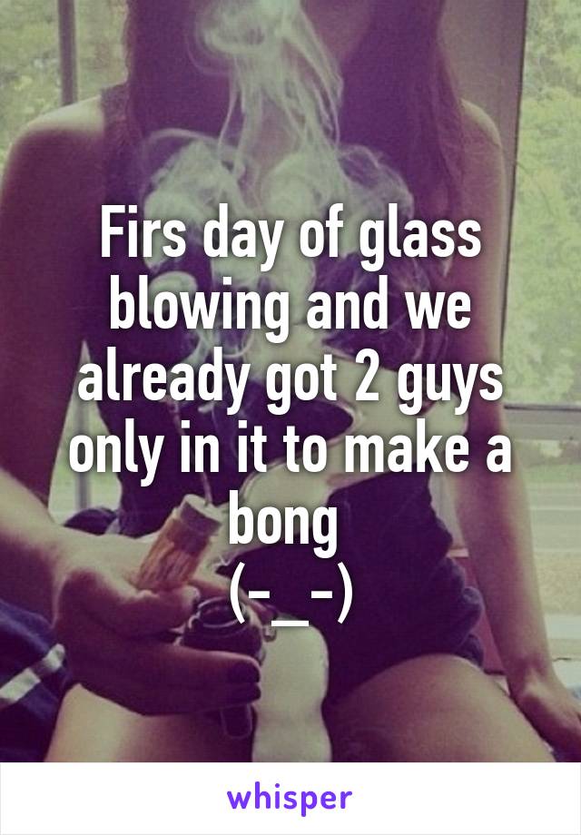 Firs day of glass blowing and we already got 2 guys only in it to make a bong 
(-_-)