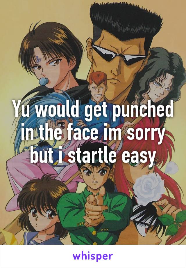 Yu would get punched in the face im sorry but i startle easy