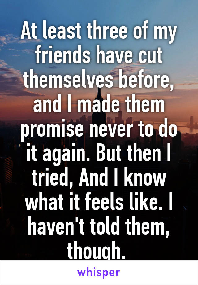 At least three of my friends have cut themselves before, and I made them promise never to do it again. But then I tried, And I know what it feels like. I haven't told them, though. 