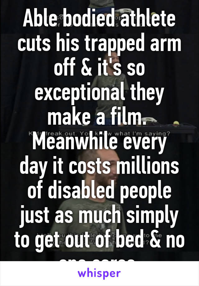 Able bodied athlete cuts his trapped arm off & it's so exceptional they make a film. 
Meanwhile every day it costs millions of disabled people just as much simply to get out of bed & no one cares.