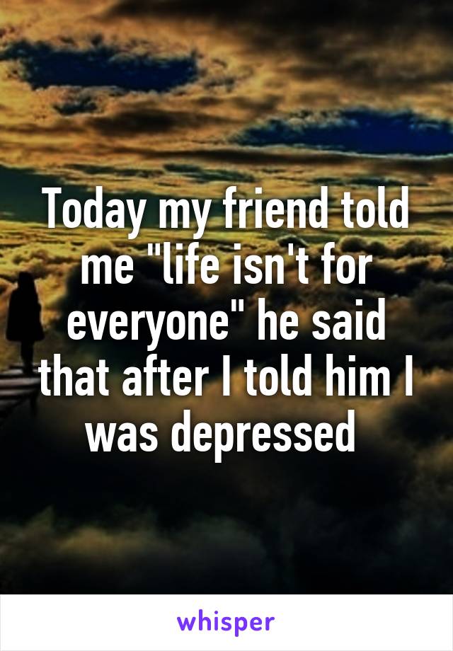 Today my friend told me "life isn't for everyone" he said that after I told him I was depressed 