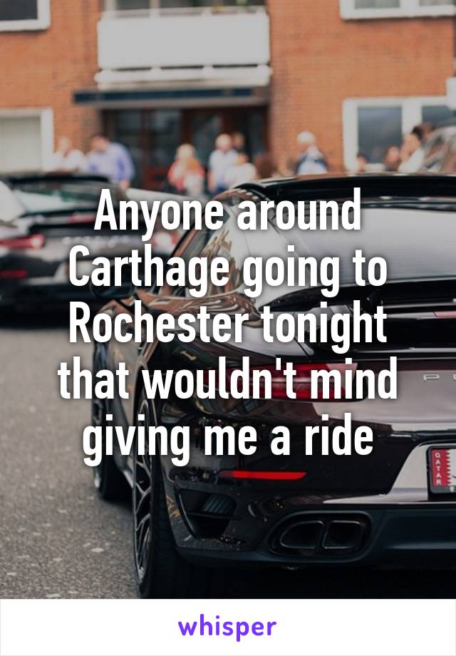 Anyone around Carthage going to Rochester tonight that wouldn't mind giving me a ride