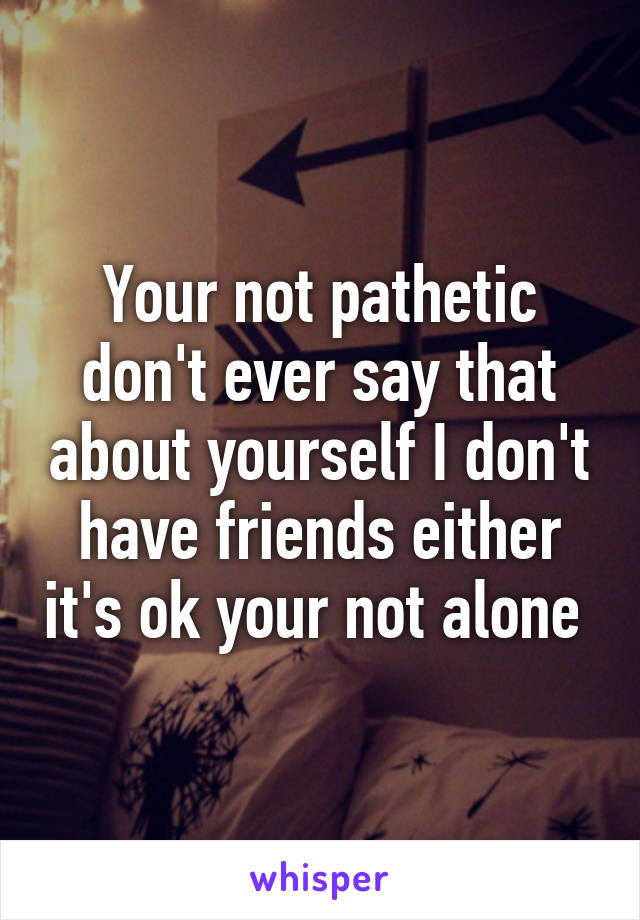 Your not pathetic don't ever say that about yourself I don't have friends either it's ok your not alone 