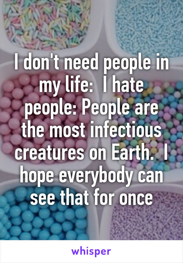 I don't need people in my life:  I hate people: People are the most infectious creatures on Earth.  I hope everybody can see that for once