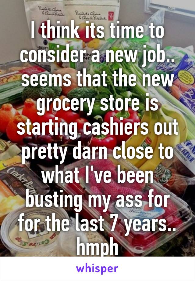 I think its time to consider a new job.. seems that the new grocery store is starting cashiers out pretty darn close to what I've been busting my ass for for the last 7 years.. hmph