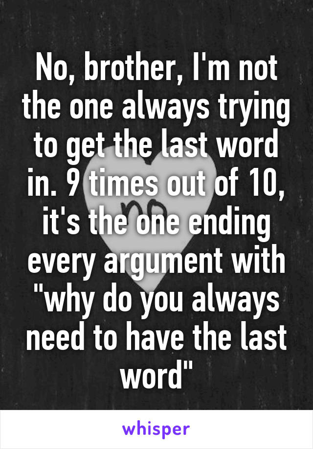 No, brother, I'm not the one always trying to get the last word in. 9 times out of 10, it's the one ending every argument with "why do you always need to have the last word"