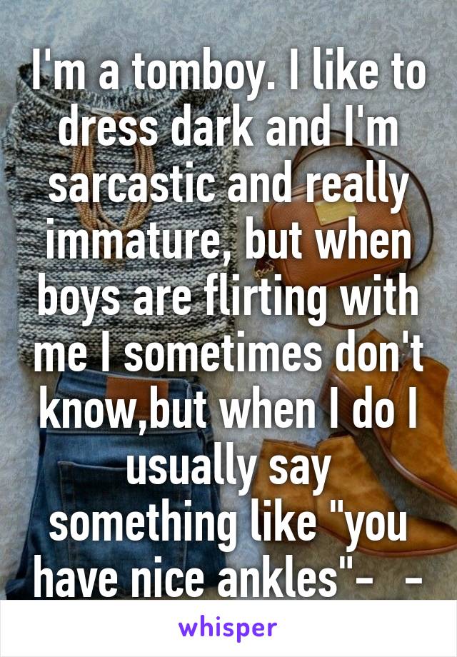 I'm a tomboy. I like to dress dark and I'm sarcastic and really immature, but when boys are flirting with me I sometimes don't know,but when I do I usually say something like "you have nice ankles"-_-