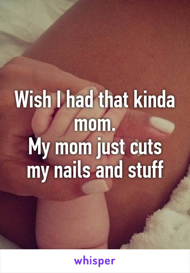 Wish I had that kinda mom.
My mom just cuts my nails and stuff