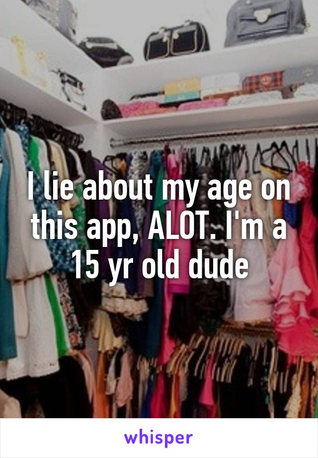 I lie about my age on this app, ALOT. I'm a 15 yr old dude