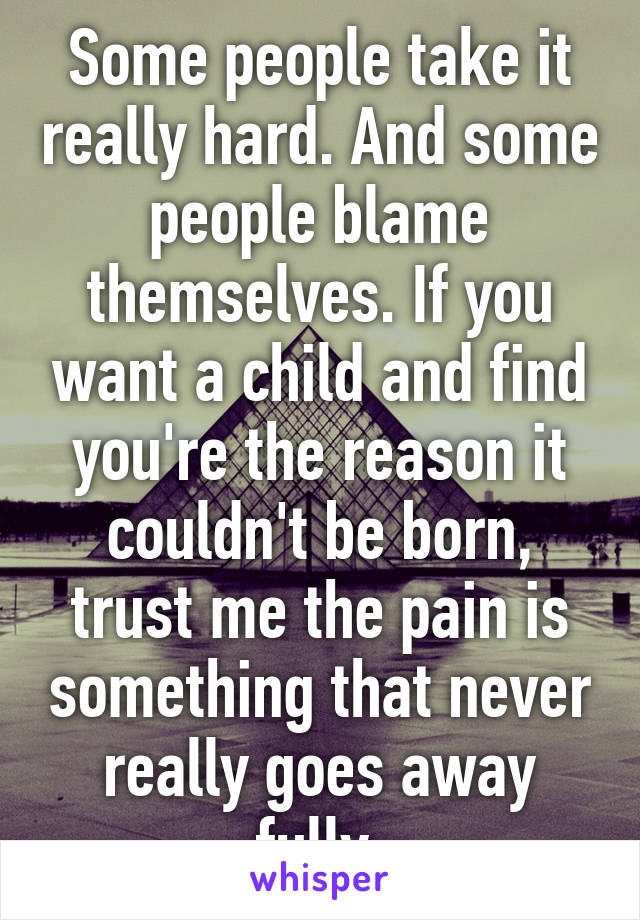 Some people take it really hard. And some people blame themselves. If you want a child and find you're the reason it couldn't be born, trust me the pain is something that never really goes away fully.