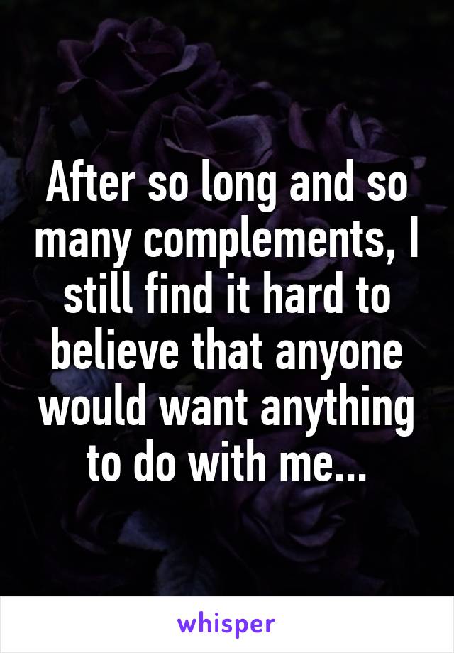 After so long and so many complements, I still find it hard to believe that anyone would want anything to do with me...