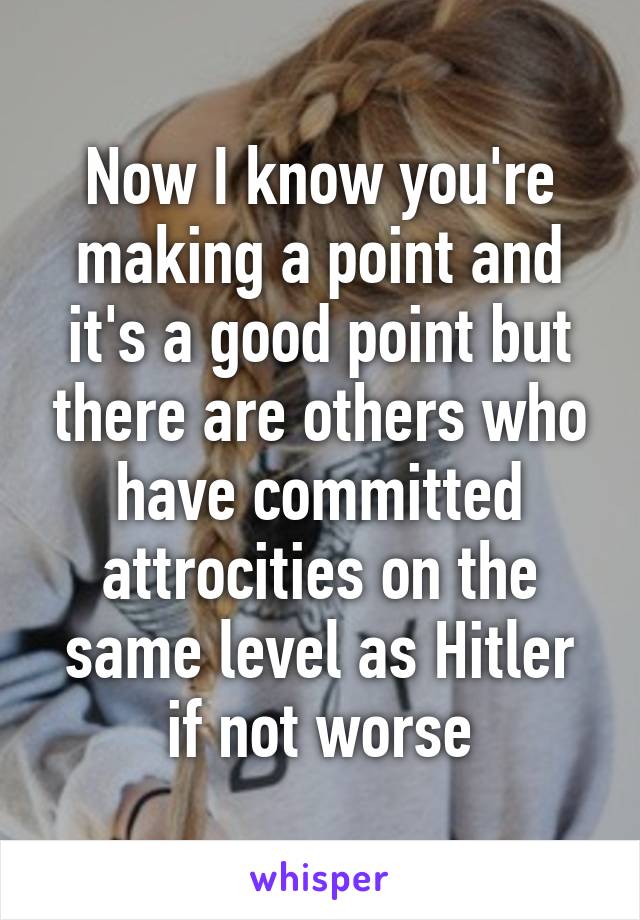 Now I know you're making a point and it's a good point but there are others who have committed attrocities on the same level as Hitler if not worse