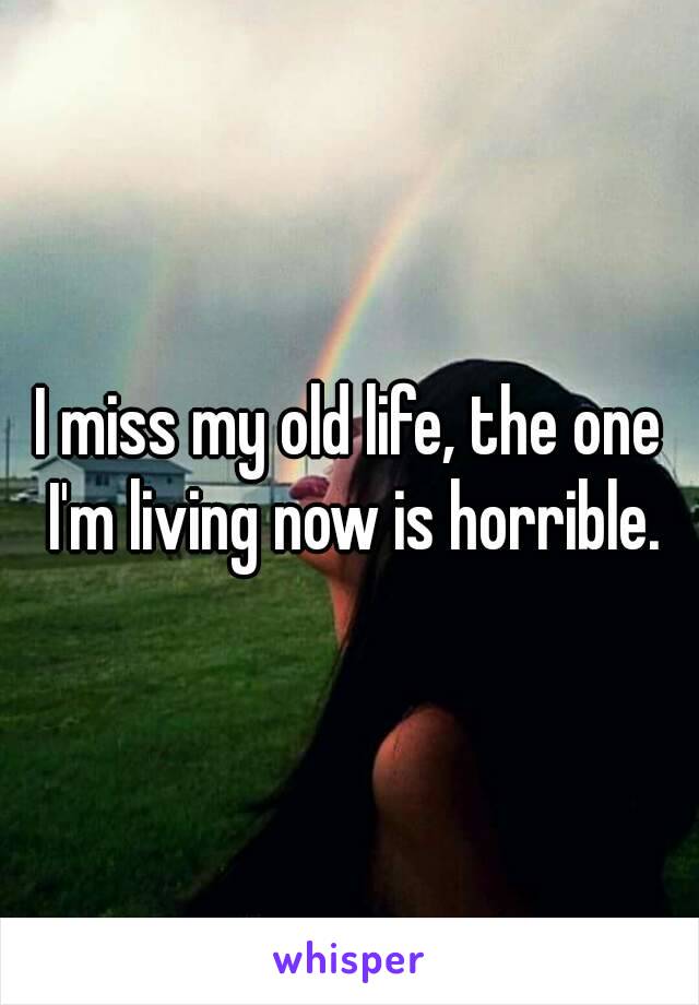 I miss my old life, the one I'm living now is horrible.