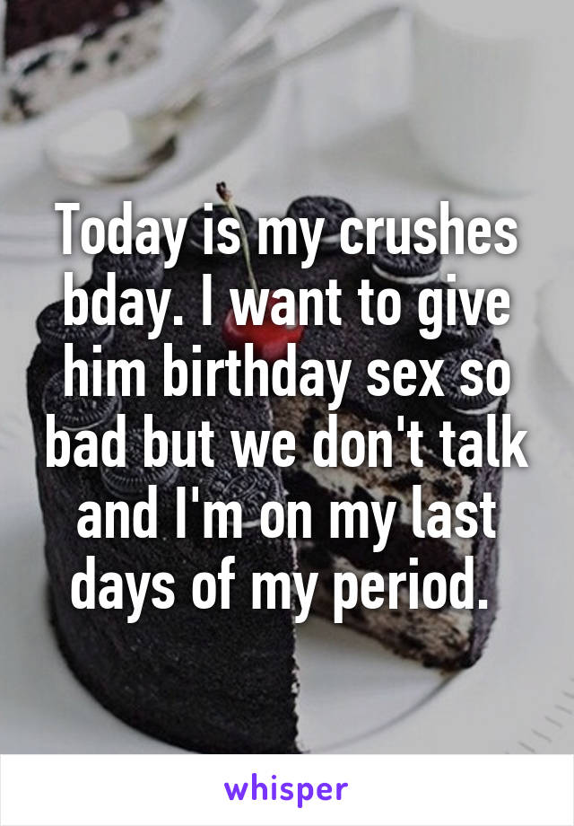 Today is my crushes bday. I want to give him birthday sex so bad but we don't talk and I'm on my last days of my period. 