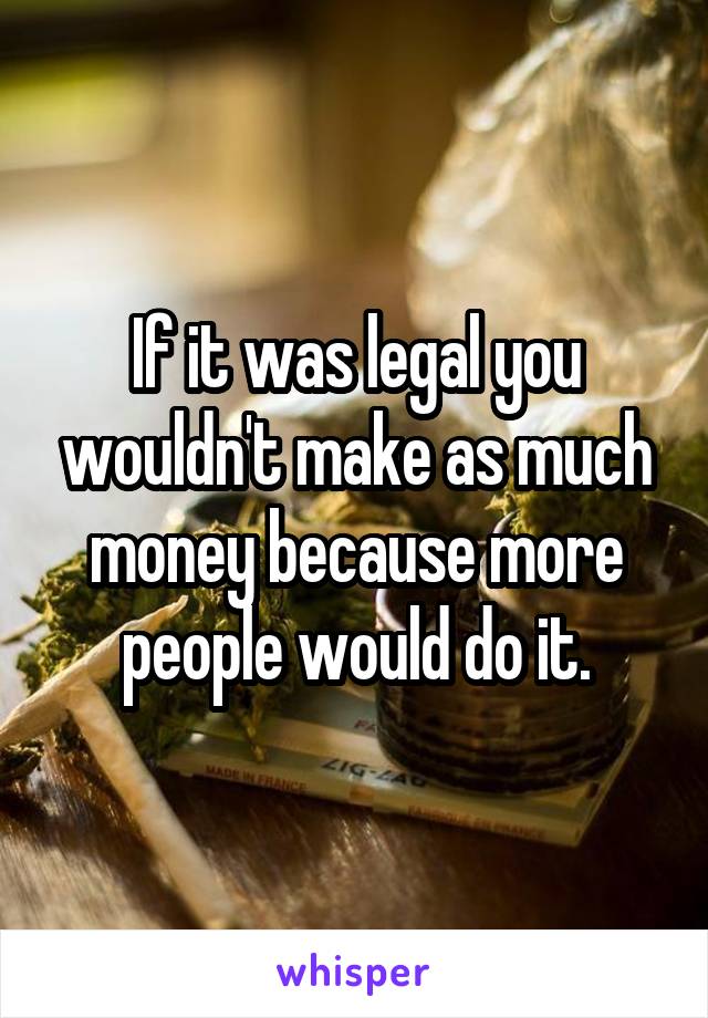 If it was legal you wouldn't make as much money because more people would do it.
