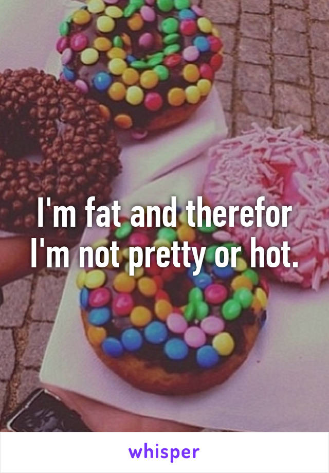 I'm fat and therefor I'm not pretty or hot.