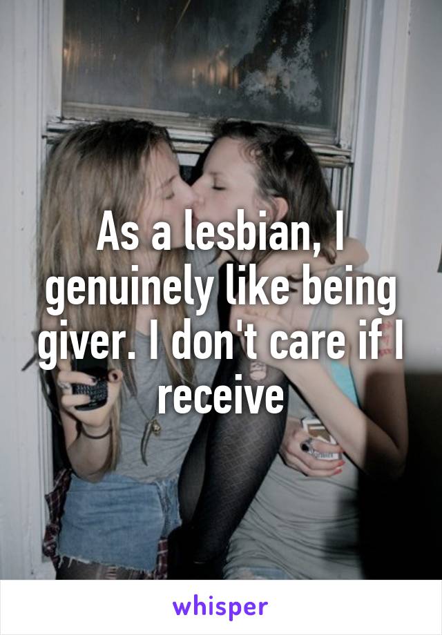 As a lesbian, I genuinely like being giver. I don't care if I receive