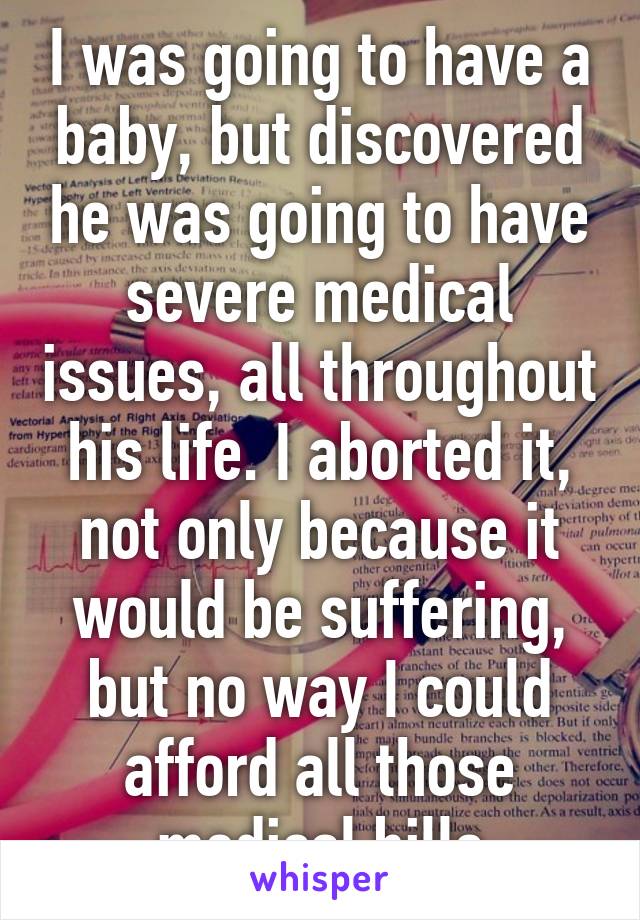 I was going to have a baby, but discovered he was going to have severe medical issues, all throughout his life. I aborted it, not only because it would be suffering, but no way I could afford all those medical bills