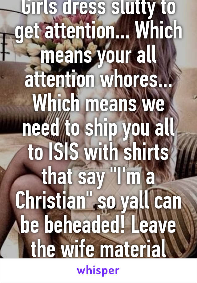 Girls dress slutty to get attention... Which means your all attention whores... Which means we need to ship you all to ISIS with shirts that say "I'm a Christian" so yall can be beheaded! Leave the wife material women here..