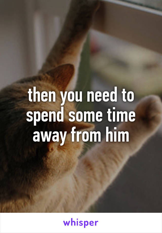 then you need to spend some time away from him