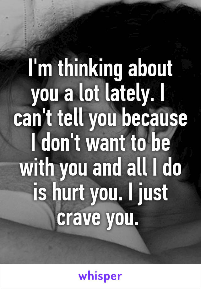 I'm thinking about you a lot lately. I  can't tell you because I don't want to be with you and all I do is hurt you. I just crave you. 