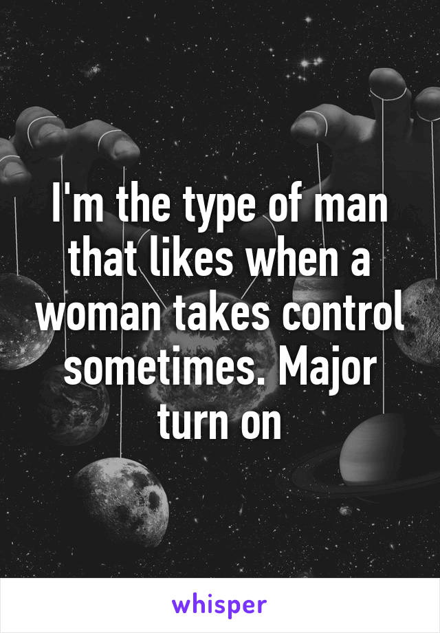 I'm the type of man that likes when a woman takes control sometimes. Major turn on