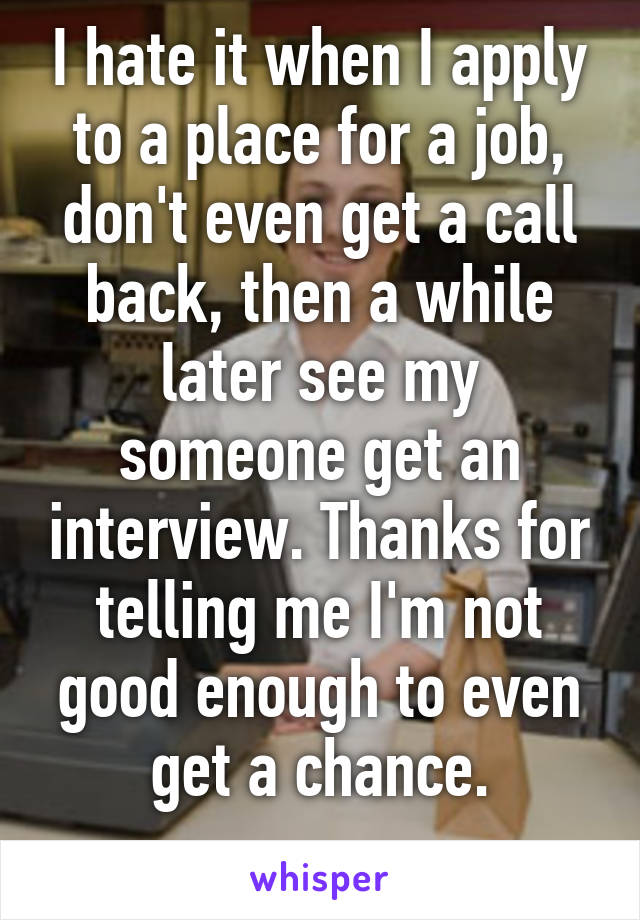 I hate it when I apply to a place for a job, don't even get a call back, then a while later see my someone get an interview. Thanks for telling me I'm not good enough to even get a chance.
