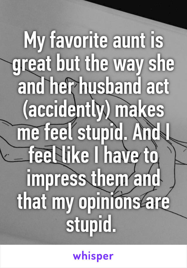 My favorite aunt is great but the way she and her husband act (accidently) makes me feel stupid. And I feel like I have to impress them and that my opinions are stupid. 