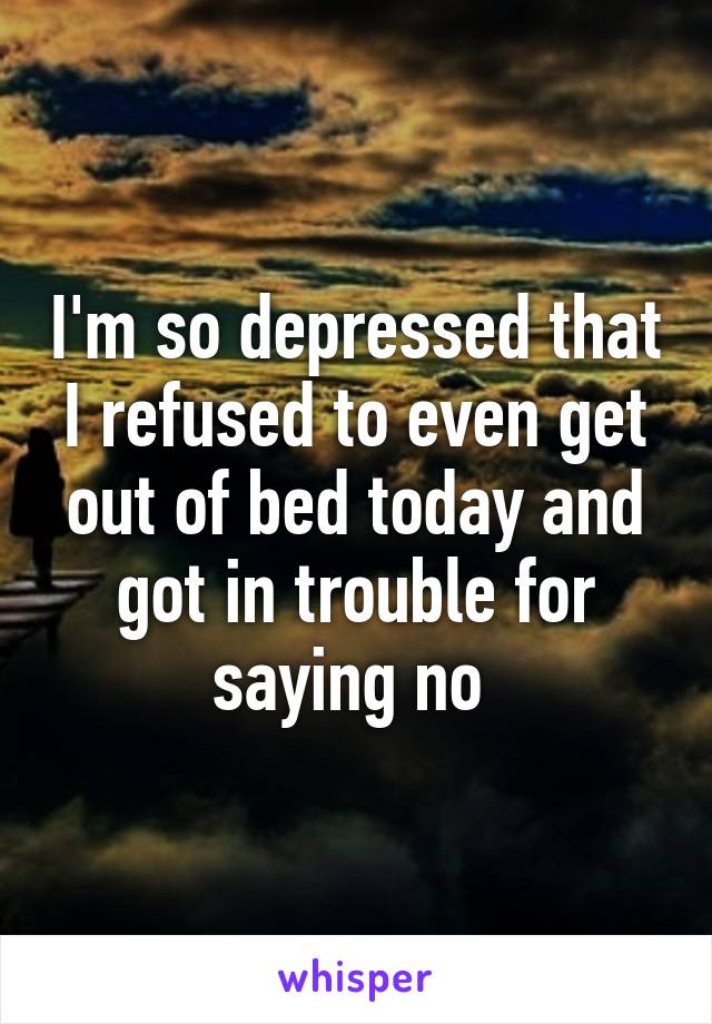 I'm so depressed that I refused to even get out of bed today and got in trouble for saying no 