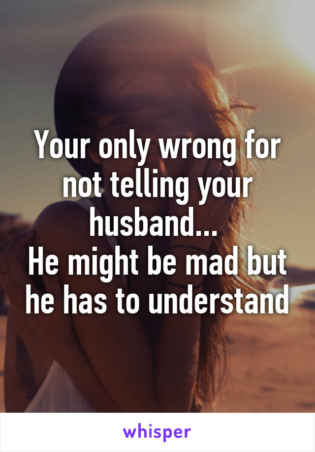 Your only wrong for not telling your husband... 
He might be mad but he has to understand