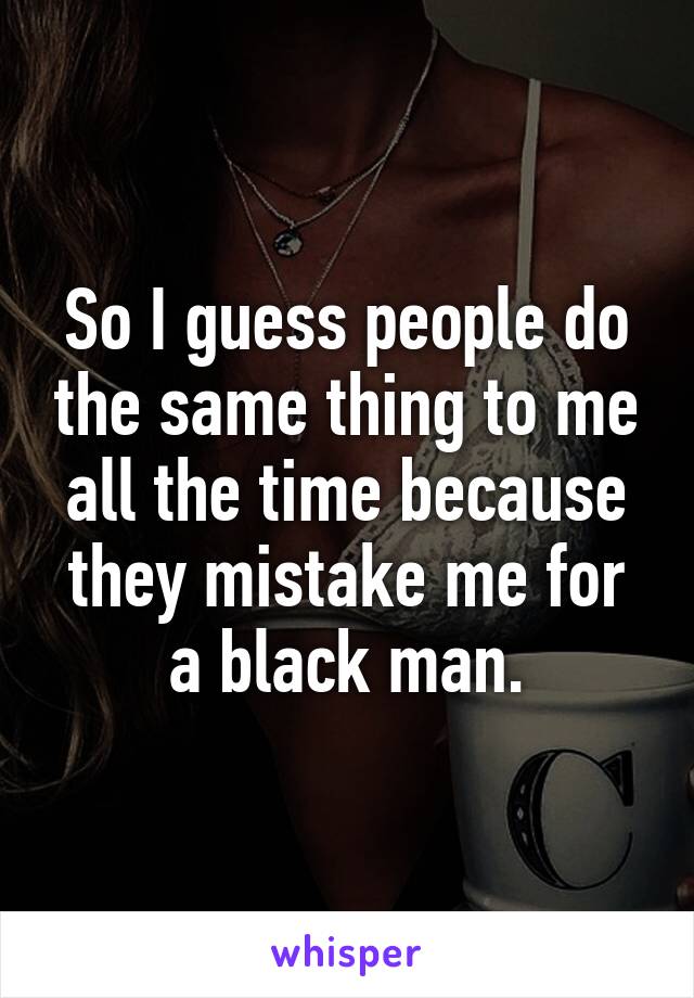 So I guess people do the same thing to me all the time because they mistake me for a black man.